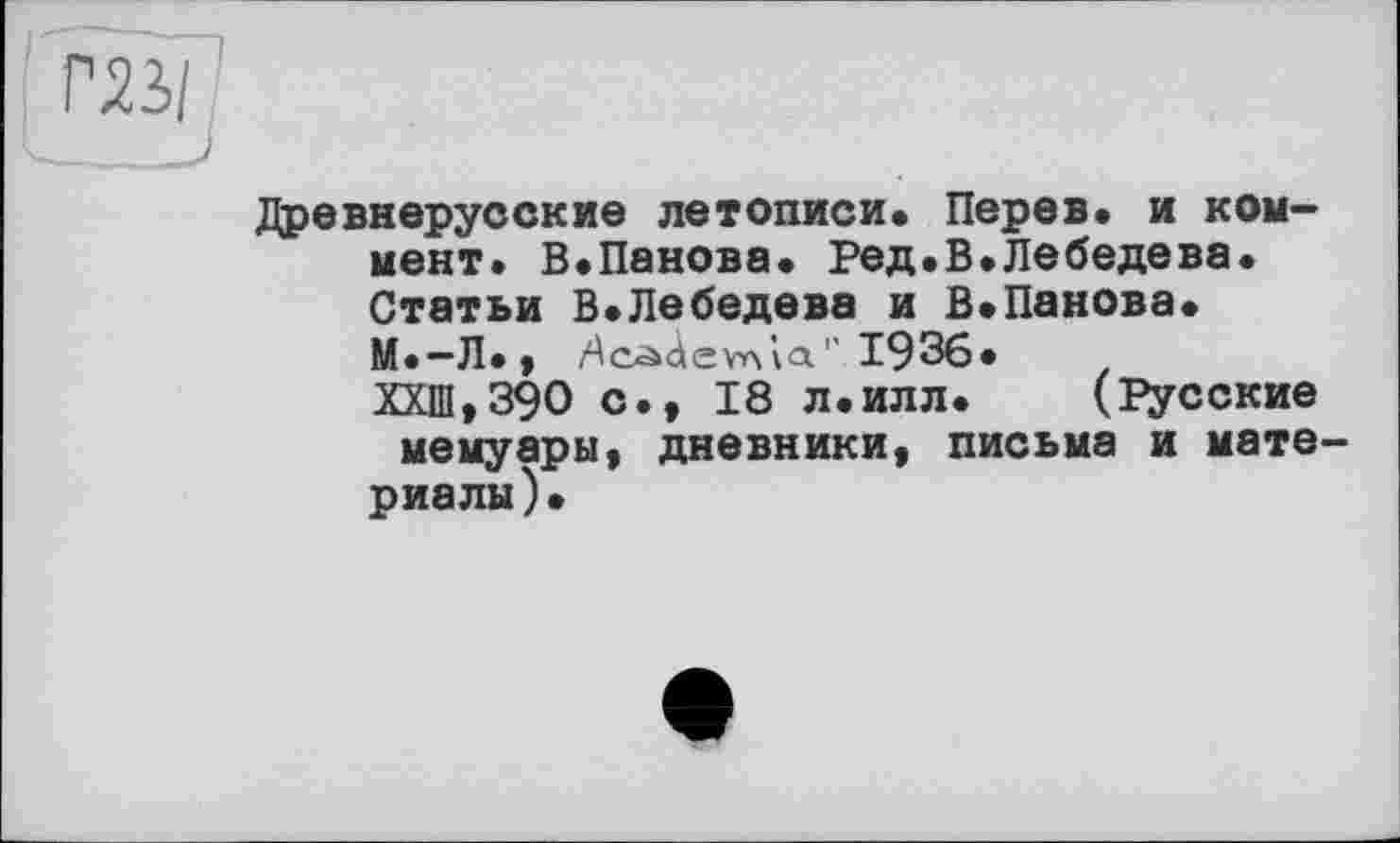 ﻿Древнерусские летописи* Перев. и коммент. В.Панова. Ред.В.Лебедева. Статьи В.Лебедева и В»Панова* М.—Л*,	’’ 1936»
ХХШ,39О с., 18 л*илл*	(Русские
мемуары, дневники, письма и мате риалы)*